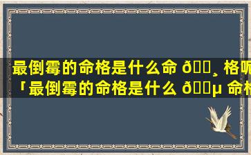 最倒霉的命格是什么命 🕸 格呢「最倒霉的命格是什么 🐵 命格呢女生」